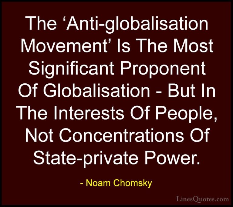 Noam Chomsky Quotes (122) - The 'Anti-globalisation Movement' Is ... - QuotesThe 'Anti-globalisation Movement' Is The Most Significant Proponent Of Globalisation - But In The Interests Of People, Not Concentrations Of State-private Power.