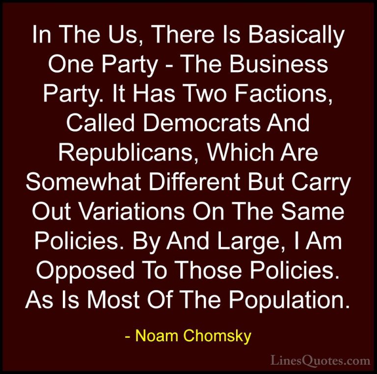 Noam Chomsky Quotes (123) - In The Us, There Is Basically One Par... - QuotesIn The Us, There Is Basically One Party - The Business Party. It Has Two Factions, Called Democrats And Republicans, Which Are Somewhat Different But Carry Out Variations On The Same Policies. By And Large, I Am Opposed To Those Policies. As Is Most Of The Population.