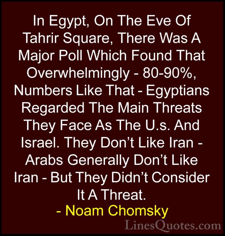 Noam Chomsky Quotes (127) - In Egypt, On The Eve Of Tahrir Square... - QuotesIn Egypt, On The Eve Of Tahrir Square, There Was A Major Poll Which Found That Overwhelmingly - 80-90%, Numbers Like That - Egyptians Regarded The Main Threats They Face As The U.s. And Israel. They Don't Like Iran - Arabs Generally Don't Like Iran - But They Didn't Consider It A Threat.