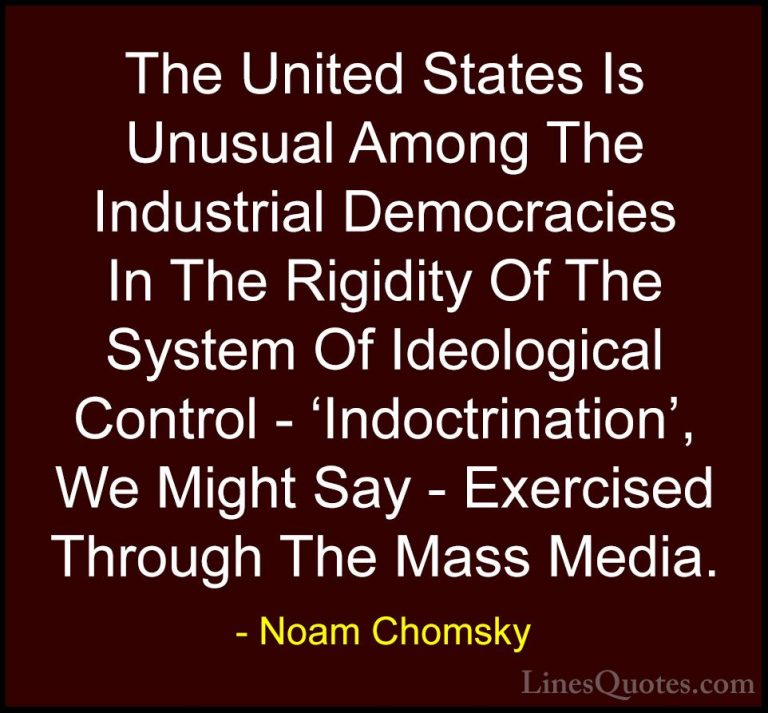 Noam Chomsky Quotes (13) - The United States Is Unusual Among The... - QuotesThe United States Is Unusual Among The Industrial Democracies In The Rigidity Of The System Of Ideological Control - 'Indoctrination', We Might Say - Exercised Through The Mass Media.
