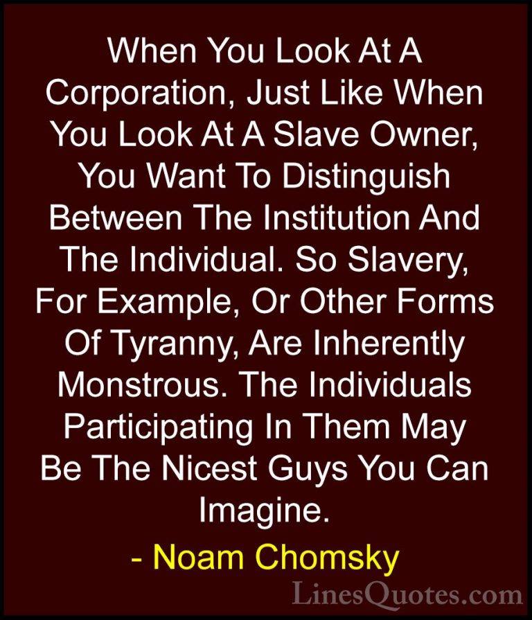 Noam Chomsky Quotes (130) - When You Look At A Corporation, Just ... - QuotesWhen You Look At A Corporation, Just Like When You Look At A Slave Owner, You Want To Distinguish Between The Institution And The Individual. So Slavery, For Example, Or Other Forms Of Tyranny, Are Inherently Monstrous. The Individuals Participating In Them May Be The Nicest Guys You Can Imagine.