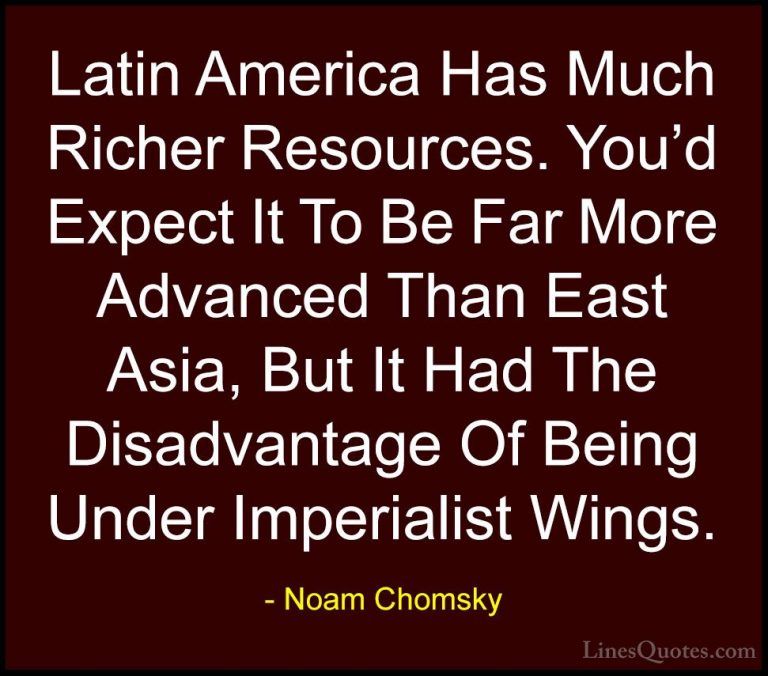 Noam Chomsky Quotes (134) - Latin America Has Much Richer Resourc... - QuotesLatin America Has Much Richer Resources. You'd Expect It To Be Far More Advanced Than East Asia, But It Had The Disadvantage Of Being Under Imperialist Wings.