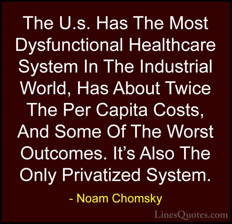 Noam Chomsky Quotes (135) - The U.s. Has The Most Dysfunctional H... - QuotesThe U.s. Has The Most Dysfunctional Healthcare System In The Industrial World, Has About Twice The Per Capita Costs, And Some Of The Worst Outcomes. It's Also The Only Privatized System.