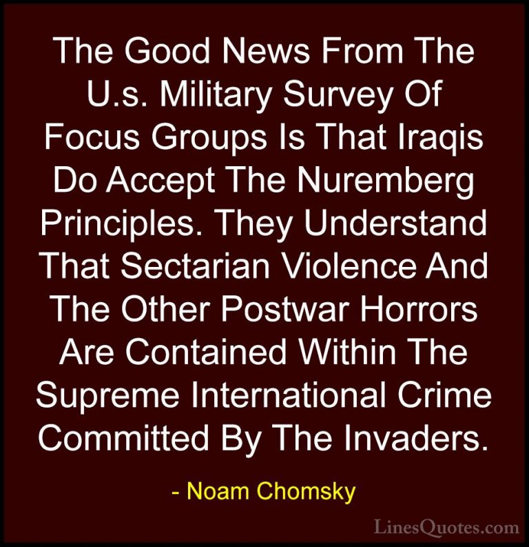 Noam Chomsky Quotes (136) - The Good News From The U.s. Military ... - QuotesThe Good News From The U.s. Military Survey Of Focus Groups Is That Iraqis Do Accept The Nuremberg Principles. They Understand That Sectarian Violence And The Other Postwar Horrors Are Contained Within The Supreme International Crime Committed By The Invaders.