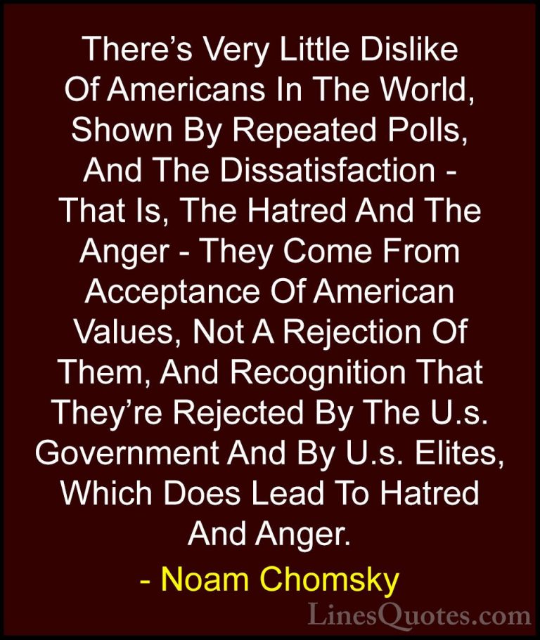 Noam Chomsky Quotes (137) - There's Very Little Dislike Of Americ... - QuotesThere's Very Little Dislike Of Americans In The World, Shown By Repeated Polls, And The Dissatisfaction - That Is, The Hatred And The Anger - They Come From Acceptance Of American Values, Not A Rejection Of Them, And Recognition That They're Rejected By The U.s. Government And By U.s. Elites, Which Does Lead To Hatred And Anger.