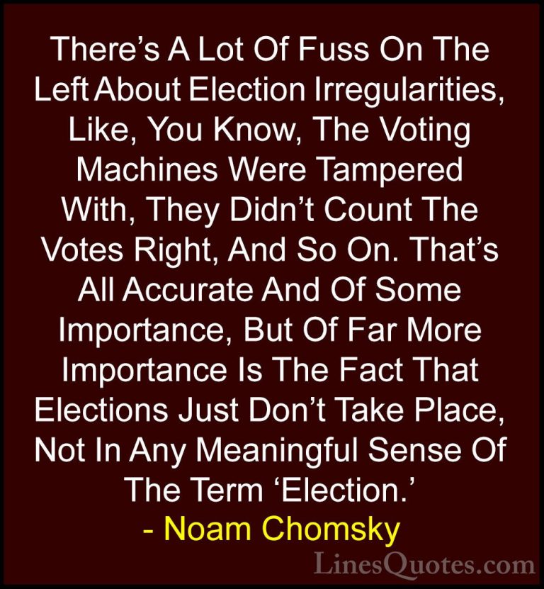 Noam Chomsky Quotes (138) - There's A Lot Of Fuss On The Left Abo... - QuotesThere's A Lot Of Fuss On The Left About Election Irregularities, Like, You Know, The Voting Machines Were Tampered With, They Didn't Count The Votes Right, And So On. That's All Accurate And Of Some Importance, But Of Far More Importance Is The Fact That Elections Just Don't Take Place, Not In Any Meaningful Sense Of The Term 'Election.'