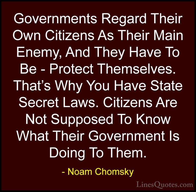 Noam Chomsky Quotes (139) - Governments Regard Their Own Citizens... - QuotesGovernments Regard Their Own Citizens As Their Main Enemy, And They Have To Be - Protect Themselves. That's Why You Have State Secret Laws. Citizens Are Not Supposed To Know What Their Government Is Doing To Them.