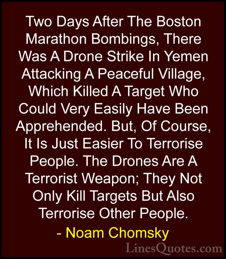 Noam Chomsky Quotes (14) - Two Days After The Boston Marathon Bom... - QuotesTwo Days After The Boston Marathon Bombings, There Was A Drone Strike In Yemen Attacking A Peaceful Village, Which Killed A Target Who Could Very Easily Have Been Apprehended. But, Of Course, It Is Just Easier To Terrorise People. The Drones Are A Terrorist Weapon; They Not Only Kill Targets But Also Terrorise Other People.