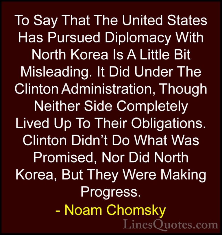Noam Chomsky Quotes (144) - To Say That The United States Has Pur... - QuotesTo Say That The United States Has Pursued Diplomacy With North Korea Is A Little Bit Misleading. It Did Under The Clinton Administration, Though Neither Side Completely Lived Up To Their Obligations. Clinton Didn't Do What Was Promised, Nor Did North Korea, But They Were Making Progress.