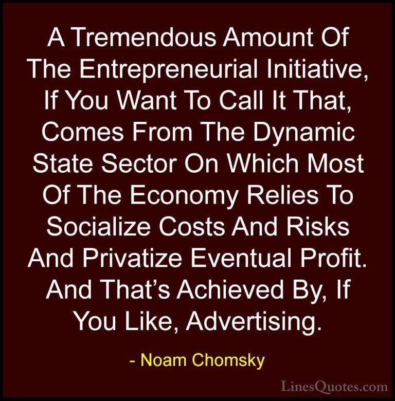 Noam Chomsky Quotes (146) - A Tremendous Amount Of The Entreprene... - QuotesA Tremendous Amount Of The Entrepreneurial Initiative, If You Want To Call It That, Comes From The Dynamic State Sector On Which Most Of The Economy Relies To Socialize Costs And Risks And Privatize Eventual Profit. And That's Achieved By, If You Like, Advertising.
