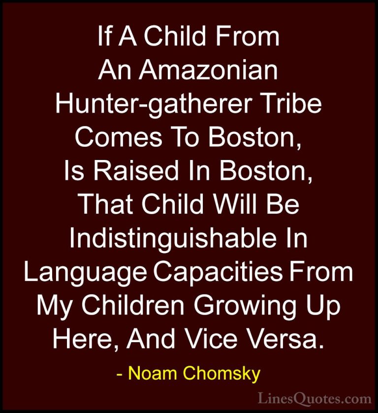 Noam Chomsky Quotes (148) - If A Child From An Amazonian Hunter-g... - QuotesIf A Child From An Amazonian Hunter-gatherer Tribe Comes To Boston, Is Raised In Boston, That Child Will Be Indistinguishable In Language Capacities From My Children Growing Up Here, And Vice Versa.
