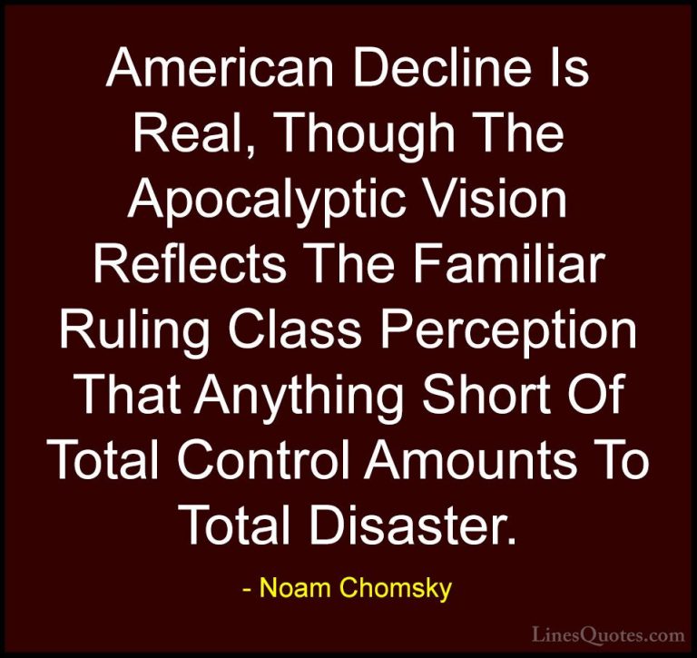 Noam Chomsky Quotes (15) - American Decline Is Real, Though The A... - QuotesAmerican Decline Is Real, Though The Apocalyptic Vision Reflects The Familiar Ruling Class Perception That Anything Short Of Total Control Amounts To Total Disaster.