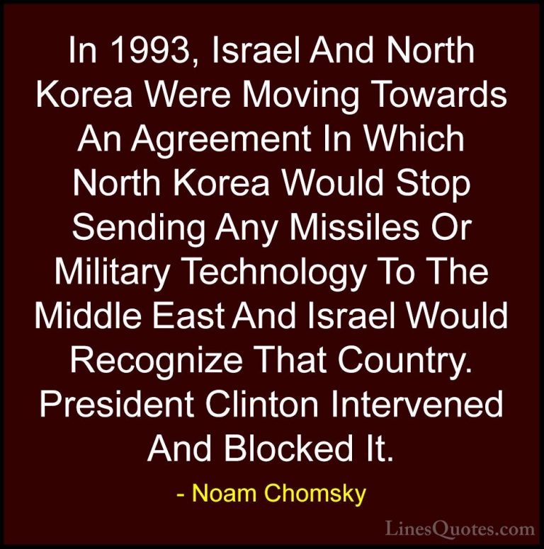 Noam Chomsky Quotes (150) - In 1993, Israel And North Korea Were ... - QuotesIn 1993, Israel And North Korea Were Moving Towards An Agreement In Which North Korea Would Stop Sending Any Missiles Or Military Technology To The Middle East And Israel Would Recognize That Country. President Clinton Intervened And Blocked It.