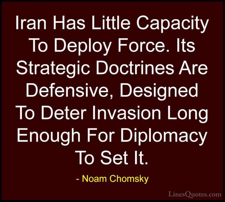 Noam Chomsky Quotes (154) - Iran Has Little Capacity To Deploy Fo... - QuotesIran Has Little Capacity To Deploy Force. Its Strategic Doctrines Are Defensive, Designed To Deter Invasion Long Enough For Diplomacy To Set It.