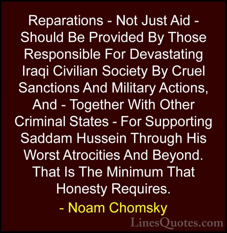 Noam Chomsky Quotes (156) - Reparations - Not Just Aid - Should B... - QuotesReparations - Not Just Aid - Should Be Provided By Those Responsible For Devastating Iraqi Civilian Society By Cruel Sanctions And Military Actions, And - Together With Other Criminal States - For Supporting Saddam Hussein Through His Worst Atrocities And Beyond. That Is The Minimum That Honesty Requires.