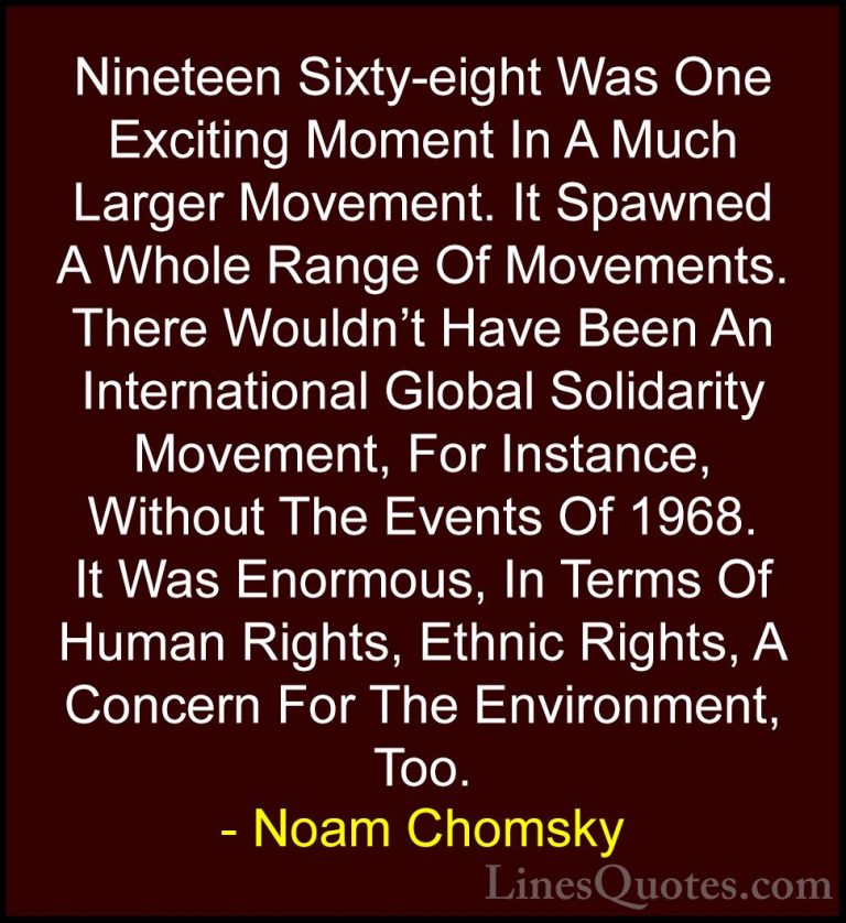 Noam Chomsky Quotes (157) - Nineteen Sixty-eight Was One Exciting... - QuotesNineteen Sixty-eight Was One Exciting Moment In A Much Larger Movement. It Spawned A Whole Range Of Movements. There Wouldn't Have Been An International Global Solidarity Movement, For Instance, Without The Events Of 1968. It Was Enormous, In Terms Of Human Rights, Ethnic Rights, A Concern For The Environment, Too.