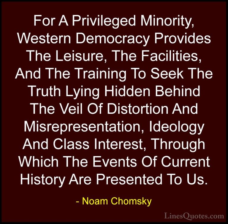Noam Chomsky Quotes (159) - For A Privileged Minority, Western De... - QuotesFor A Privileged Minority, Western Democracy Provides The Leisure, The Facilities, And The Training To Seek The Truth Lying Hidden Behind The Veil Of Distortion And Misrepresentation, Ideology And Class Interest, Through Which The Events Of Current History Are Presented To Us.