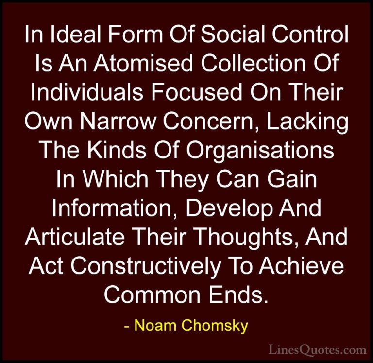Noam Chomsky Quotes (160) - In Ideal Form Of Social Control Is An... - QuotesIn Ideal Form Of Social Control Is An Atomised Collection Of Individuals Focused On Their Own Narrow Concern, Lacking The Kinds Of Organisations In Which They Can Gain Information, Develop And Articulate Their Thoughts, And Act Constructively To Achieve Common Ends.