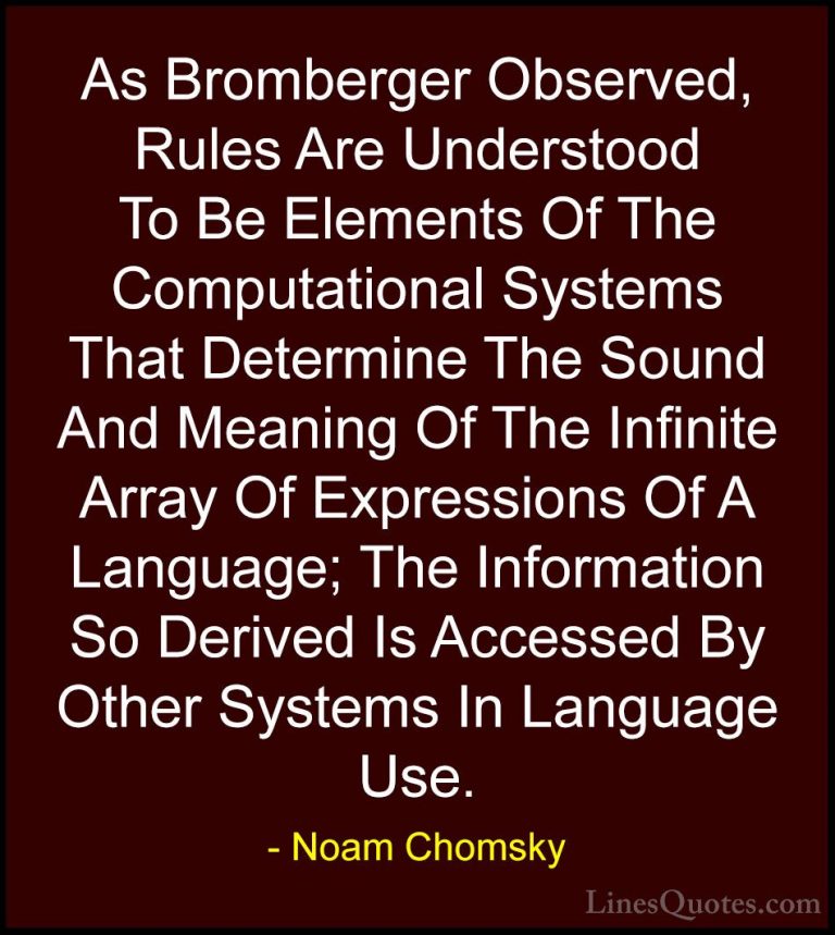 Noam Chomsky Quotes (161) - As Bromberger Observed, Rules Are Und... - QuotesAs Bromberger Observed, Rules Are Understood To Be Elements Of The Computational Systems That Determine The Sound And Meaning Of The Infinite Array Of Expressions Of A Language; The Information So Derived Is Accessed By Other Systems In Language Use.