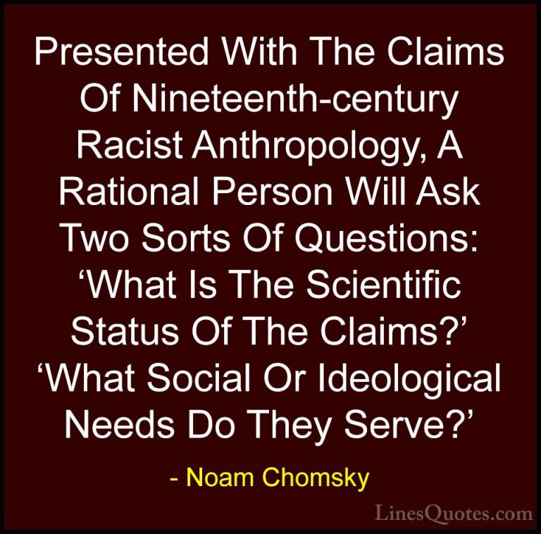 Noam Chomsky Quotes (163) - Presented With The Claims Of Nineteen... - QuotesPresented With The Claims Of Nineteenth-century Racist Anthropology, A Rational Person Will Ask Two Sorts Of Questions: 'What Is The Scientific Status Of The Claims?' 'What Social Or Ideological Needs Do They Serve?'