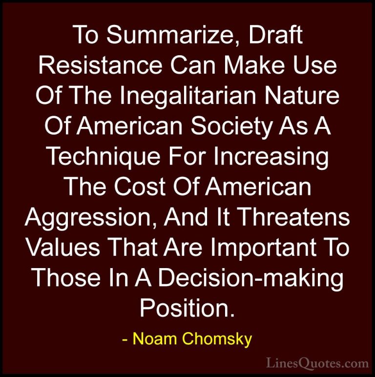 Noam Chomsky Quotes (165) - To Summarize, Draft Resistance Can Ma... - QuotesTo Summarize, Draft Resistance Can Make Use Of The Inegalitarian Nature Of American Society As A Technique For Increasing The Cost Of American Aggression, And It Threatens Values That Are Important To Those In A Decision-making Position.