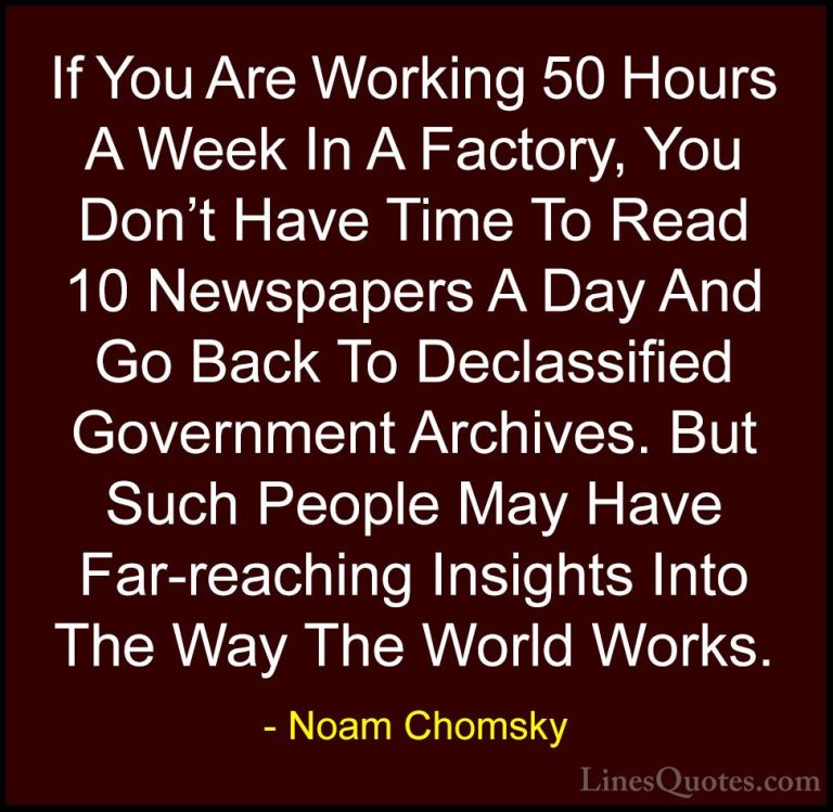 Noam Chomsky Quotes (172) - If You Are Working 50 Hours A Week In... - QuotesIf You Are Working 50 Hours A Week In A Factory, You Don't Have Time To Read 10 Newspapers A Day And Go Back To Declassified Government Archives. But Such People May Have Far-reaching Insights Into The Way The World Works.