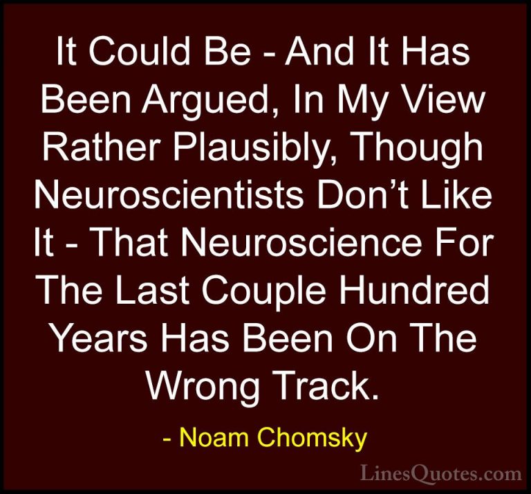 Noam Chomsky Quotes (182) - It Could Be - And It Has Been Argued,... - QuotesIt Could Be - And It Has Been Argued, In My View Rather Plausibly, Though Neuroscientists Don't Like It - That Neuroscience For The Last Couple Hundred Years Has Been On The Wrong Track.