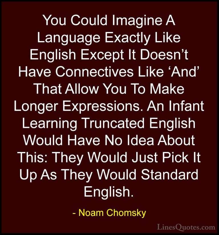 Noam Chomsky Quotes (184) - You Could Imagine A Language Exactly ... - QuotesYou Could Imagine A Language Exactly Like English Except It Doesn't Have Connectives Like 'And' That Allow You To Make Longer Expressions. An Infant Learning Truncated English Would Have No Idea About This: They Would Just Pick It Up As They Would Standard English.