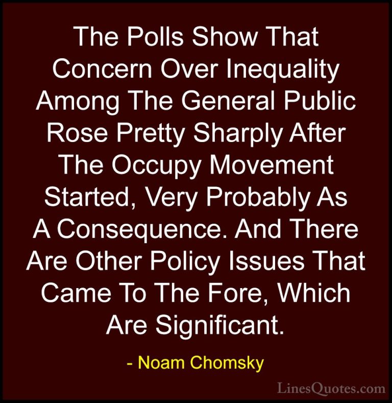 Noam Chomsky Quotes (193) - The Polls Show That Concern Over Ineq... - QuotesThe Polls Show That Concern Over Inequality Among The General Public Rose Pretty Sharply After The Occupy Movement Started, Very Probably As A Consequence. And There Are Other Policy Issues That Came To The Fore, Which Are Significant.