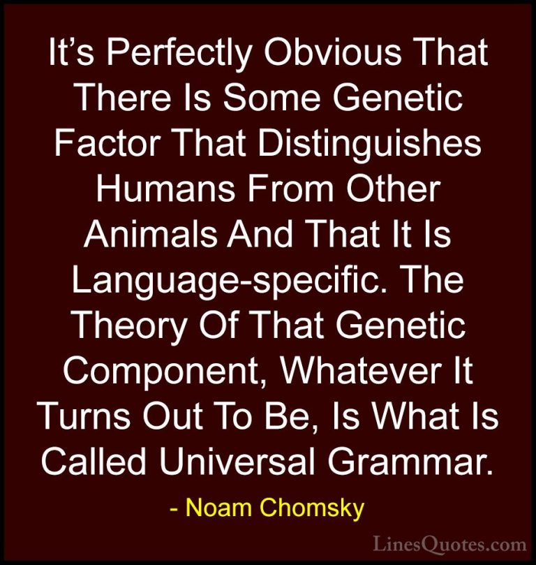 Noam Chomsky Quotes (20) - It's Perfectly Obvious That There Is S... - QuotesIt's Perfectly Obvious That There Is Some Genetic Factor That Distinguishes Humans From Other Animals And That It Is Language-specific. The Theory Of That Genetic Component, Whatever It Turns Out To Be, Is What Is Called Universal Grammar.