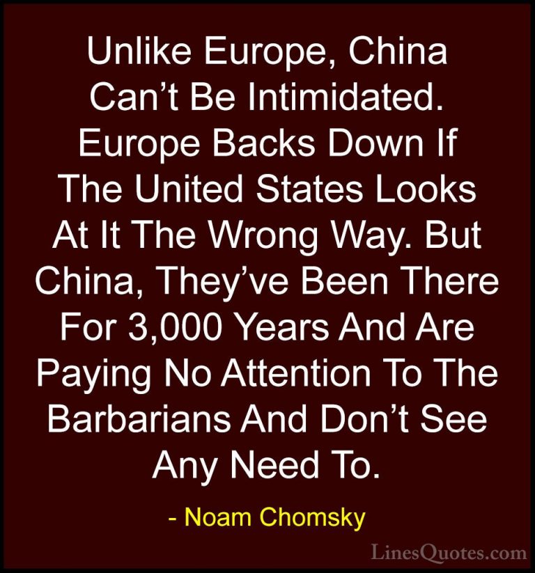 Noam Chomsky Quotes (202) - Unlike Europe, China Can't Be Intimid... - QuotesUnlike Europe, China Can't Be Intimidated. Europe Backs Down If The United States Looks At It The Wrong Way. But China, They've Been There For 3,000 Years And Are Paying No Attention To The Barbarians And Don't See Any Need To.