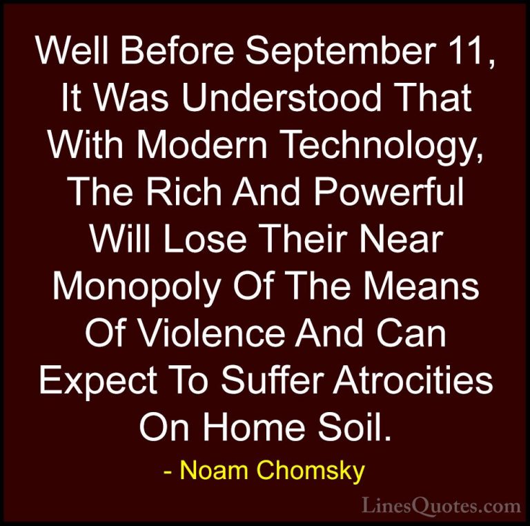 Noam Chomsky Quotes (208) - Well Before September 11, It Was Unde... - QuotesWell Before September 11, It Was Understood That With Modern Technology, The Rich And Powerful Will Lose Their Near Monopoly Of The Means Of Violence And Can Expect To Suffer Atrocities On Home Soil.