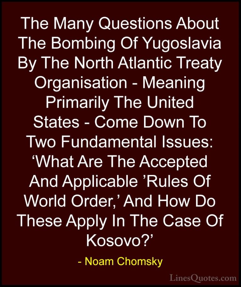 Noam Chomsky Quotes (209) - The Many Questions About The Bombing ... - QuotesThe Many Questions About The Bombing Of Yugoslavia By The North Atlantic Treaty Organisation - Meaning Primarily The United States - Come Down To Two Fundamental Issues: 'What Are The Accepted And Applicable 'Rules Of World Order,' And How Do These Apply In The Case Of Kosovo?'