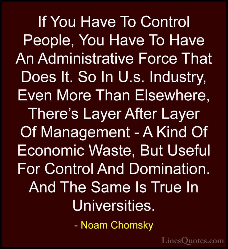 Noam Chomsky Quotes (211) - If You Have To Control People, You Ha... - QuotesIf You Have To Control People, You Have To Have An Administrative Force That Does It. So In U.s. Industry, Even More Than Elsewhere, There's Layer After Layer Of Management - A Kind Of Economic Waste, But Useful For Control And Domination. And The Same Is True In Universities.