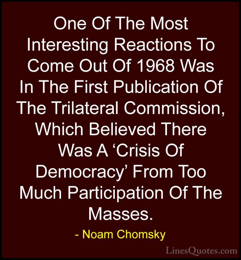 Noam Chomsky Quotes (212) - One Of The Most Interesting Reactions... - QuotesOne Of The Most Interesting Reactions To Come Out Of 1968 Was In The First Publication Of The Trilateral Commission, Which Believed There Was A 'Crisis Of Democracy' From Too Much Participation Of The Masses.