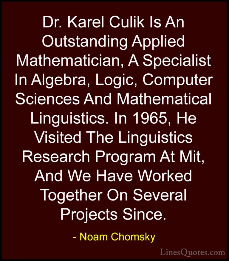 Noam Chomsky Quotes (218) - Dr. Karel Culik Is An Outstanding App... - QuotesDr. Karel Culik Is An Outstanding Applied Mathematician, A Specialist In Algebra, Logic, Computer Sciences And Mathematical Linguistics. In 1965, He Visited The Linguistics Research Program At Mit, And We Have Worked Together On Several Projects Since.