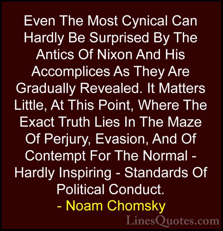 Noam Chomsky Quotes (219) - Even The Most Cynical Can Hardly Be S... - QuotesEven The Most Cynical Can Hardly Be Surprised By The Antics Of Nixon And His Accomplices As They Are Gradually Revealed. It Matters Little, At This Point, Where The Exact Truth Lies In The Maze Of Perjury, Evasion, And Of Contempt For The Normal - Hardly Inspiring - Standards Of Political Conduct.