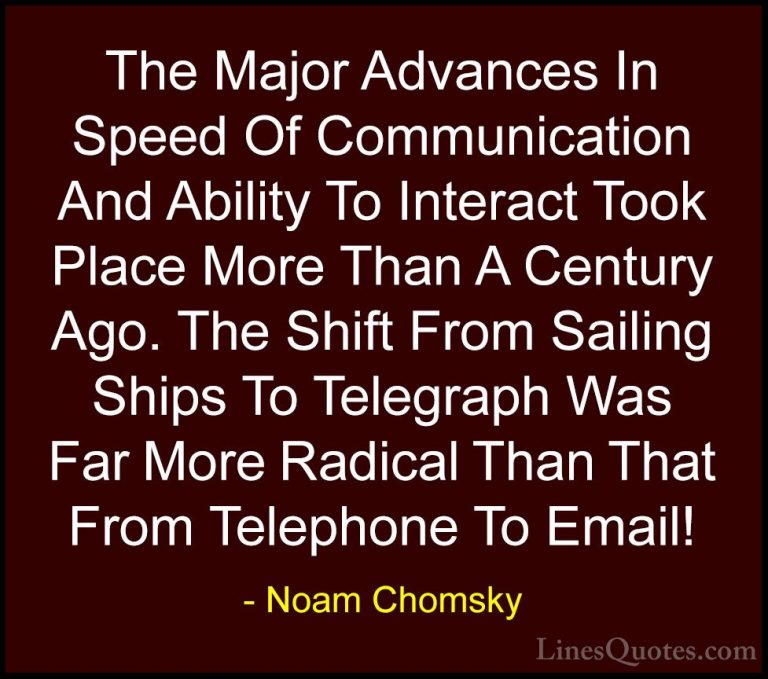 Noam Chomsky Quotes (22) - The Major Advances In Speed Of Communi... - QuotesThe Major Advances In Speed Of Communication And Ability To Interact Took Place More Than A Century Ago. The Shift From Sailing Ships To Telegraph Was Far More Radical Than That From Telephone To Email!
