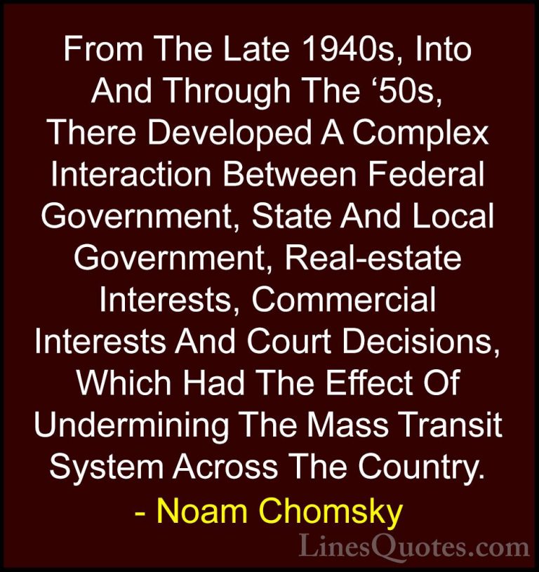 Noam Chomsky Quotes (220) - From The Late 1940s, Into And Through... - QuotesFrom The Late 1940s, Into And Through The '50s, There Developed A Complex Interaction Between Federal Government, State And Local Government, Real-estate Interests, Commercial Interests And Court Decisions, Which Had The Effect Of Undermining The Mass Transit System Across The Country.