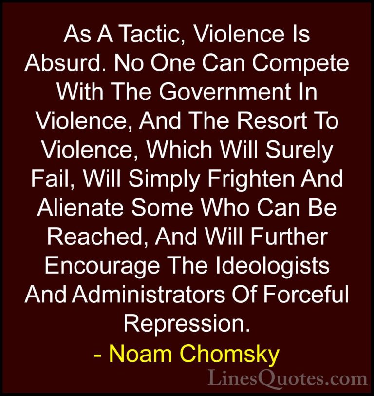 Noam Chomsky Quotes (222) - As A Tactic, Violence Is Absurd. No O... - QuotesAs A Tactic, Violence Is Absurd. No One Can Compete With The Government In Violence, And The Resort To Violence, Which Will Surely Fail, Will Simply Frighten And Alienate Some Who Can Be Reached, And Will Further Encourage The Ideologists And Administrators Of Forceful Repression.