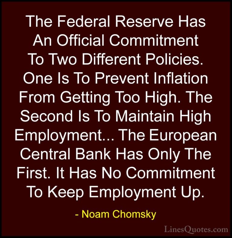 Noam Chomsky Quotes (227) - The Federal Reserve Has An Official C... - QuotesThe Federal Reserve Has An Official Commitment To Two Different Policies. One Is To Prevent Inflation From Getting Too High. The Second Is To Maintain High Employment... The European Central Bank Has Only The First. It Has No Commitment To Keep Employment Up.