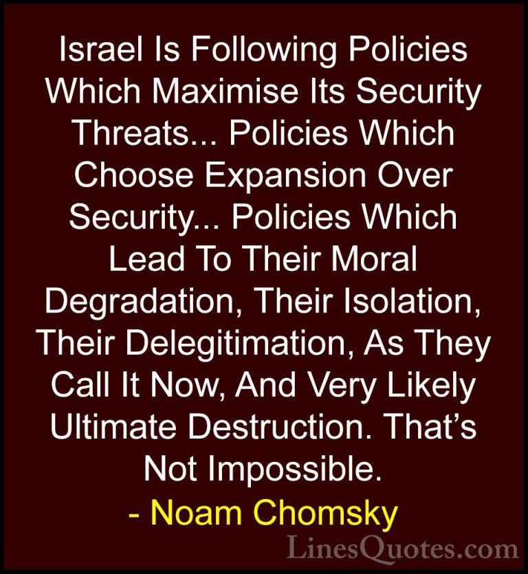 Noam Chomsky Quotes (229) - Israel Is Following Policies Which Ma... - QuotesIsrael Is Following Policies Which Maximise Its Security Threats... Policies Which Choose Expansion Over Security... Policies Which Lead To Their Moral Degradation, Their Isolation, Their Delegitimation, As They Call It Now, And Very Likely Ultimate Destruction. That's Not Impossible.