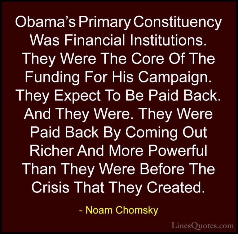 Noam Chomsky Quotes (235) - Obama's Primary Constituency Was Fina... - QuotesObama's Primary Constituency Was Financial Institutions. They Were The Core Of The Funding For His Campaign. They Expect To Be Paid Back. And They Were. They Were Paid Back By Coming Out Richer And More Powerful Than They Were Before The Crisis That They Created.