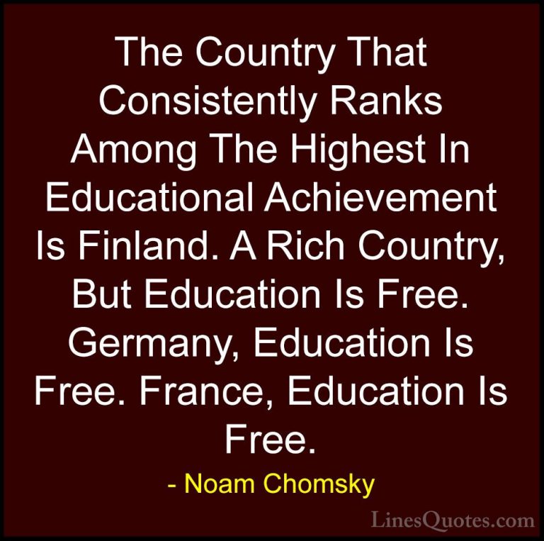 Noam Chomsky Quotes (239) - The Country That Consistently Ranks A... - QuotesThe Country That Consistently Ranks Among The Highest In Educational Achievement Is Finland. A Rich Country, But Education Is Free. Germany, Education Is Free. France, Education Is Free.