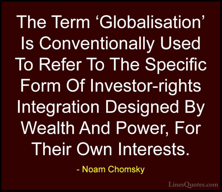 Noam Chomsky Quotes (241) - The Term 'Globalisation' Is Conventio... - QuotesThe Term 'Globalisation' Is Conventionally Used To Refer To The Specific Form Of Investor-rights Integration Designed By Wealth And Power, For Their Own Interests.