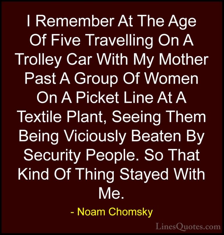 Noam Chomsky Quotes (247) - I Remember At The Age Of Five Travell... - QuotesI Remember At The Age Of Five Travelling On A Trolley Car With My Mother Past A Group Of Women On A Picket Line At A Textile Plant, Seeing Them Being Viciously Beaten By Security People. So That Kind Of Thing Stayed With Me.