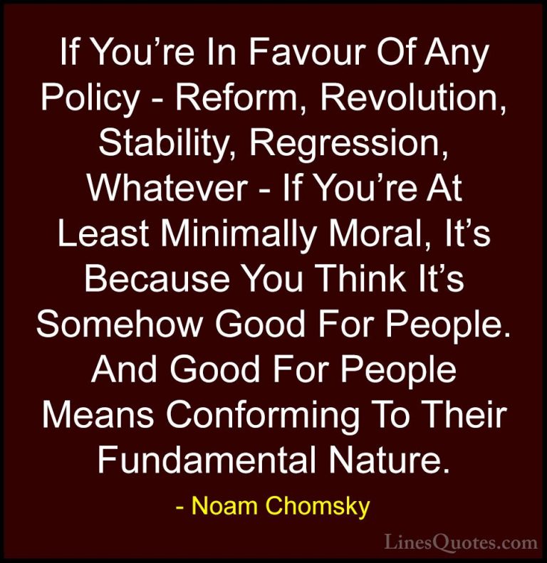Noam Chomsky Quotes (25) - If You're In Favour Of Any Policy - Re... - QuotesIf You're In Favour Of Any Policy - Reform, Revolution, Stability, Regression, Whatever - If You're At Least Minimally Moral, It's Because You Think It's Somehow Good For People. And Good For People Means Conforming To Their Fundamental Nature.