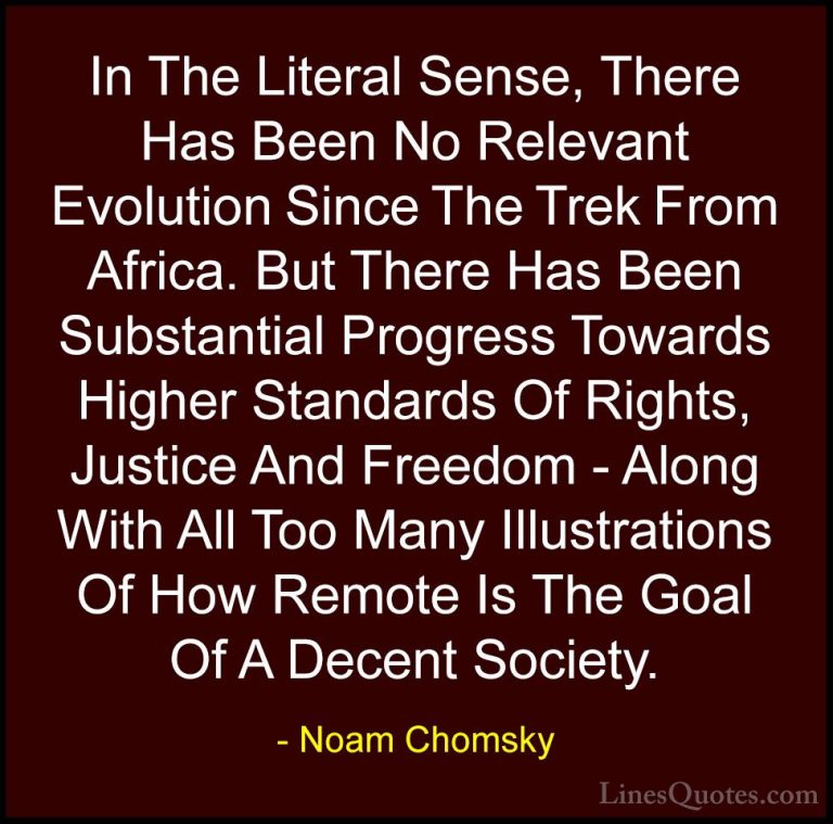 Noam Chomsky Quotes (255) - In The Literal Sense, There Has Been ... - QuotesIn The Literal Sense, There Has Been No Relevant Evolution Since The Trek From Africa. But There Has Been Substantial Progress Towards Higher Standards Of Rights, Justice And Freedom - Along With All Too Many Illustrations Of How Remote Is The Goal Of A Decent Society.