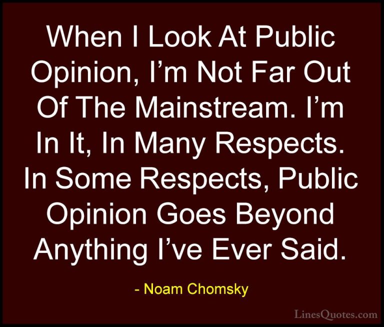 Noam Chomsky Quotes (258) - When I Look At Public Opinion, I'm No... - QuotesWhen I Look At Public Opinion, I'm Not Far Out Of The Mainstream. I'm In It, In Many Respects. In Some Respects, Public Opinion Goes Beyond Anything I've Ever Said.