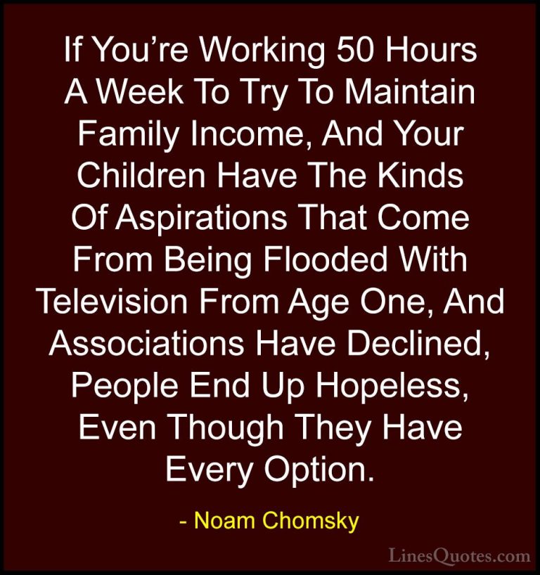 Noam Chomsky Quotes (259) - If You're Working 50 Hours A Week To ... - QuotesIf You're Working 50 Hours A Week To Try To Maintain Family Income, And Your Children Have The Kinds Of Aspirations That Come From Being Flooded With Television From Age One, And Associations Have Declined, People End Up Hopeless, Even Though They Have Every Option.